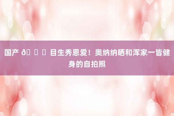 国产 😍目生秀恩爱！奥纳纳晒和浑家一皆健身的自拍照