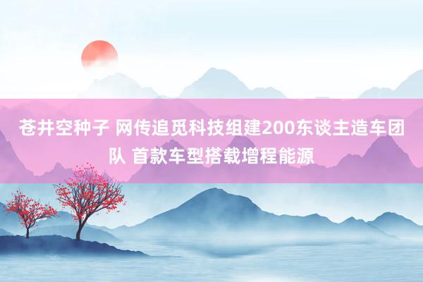 苍井空种子 网传追觅科技组建200东谈主造车团队 首款车型搭载增程能源