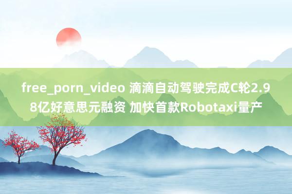 free_porn_video 滴滴自动驾驶完成C轮2.98亿好意思元融资 加快首款Robotaxi量产