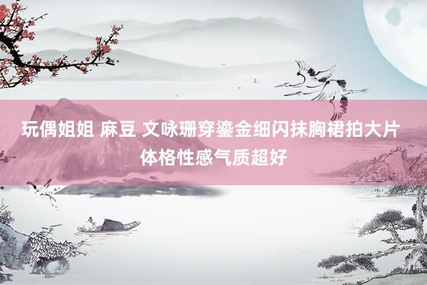 玩偶姐姐 麻豆 文咏珊穿鎏金细闪抹胸裙拍大片 体格性感气质超好
