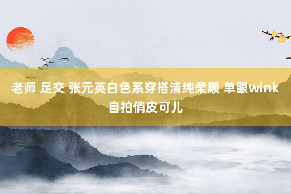老师 足交 张元英白色系穿搭清纯柔顺 单眼wink自拍俏皮可儿
