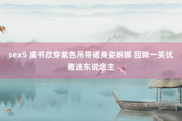 sex5 虞书欣穿紫色吊带裙身姿婀娜 回眸一笑优雅迷东说念主