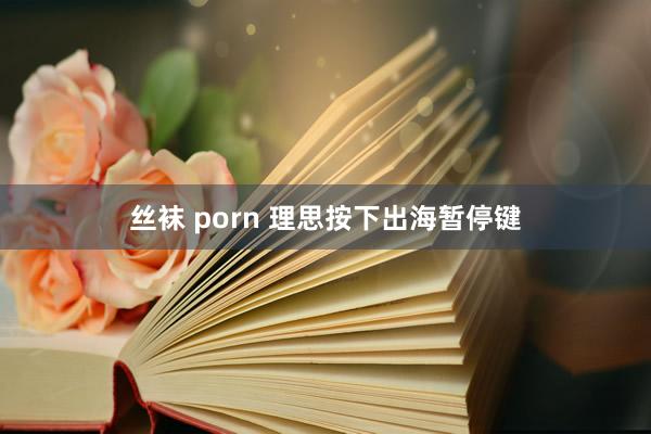丝袜 porn 理思按下出海暂停键