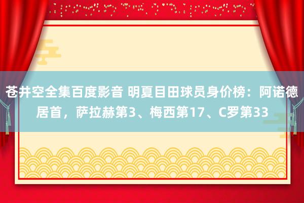 苍井空全集百度影音 明夏目田球员身价榜：阿诺德居首，萨拉赫第3、梅西第17、C罗第33
