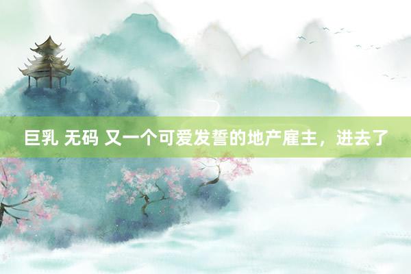 巨乳 无码 又一个可爱发誓的地产雇主，进去了