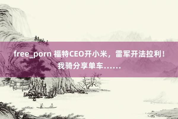 free_porn 福特CEO开小米，雷军开法拉利！我骑分享单车……