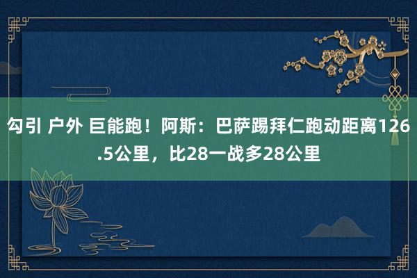 勾引 户外 巨能跑！阿斯：巴萨踢拜仁跑动距离126.5公里，比28一战多28公里