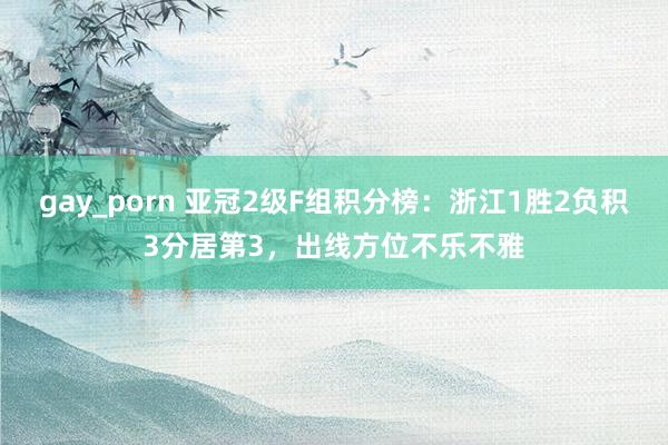 gay_porn 亚冠2级F组积分榜：浙江1胜2负积3分居第3，出线方位不乐不雅