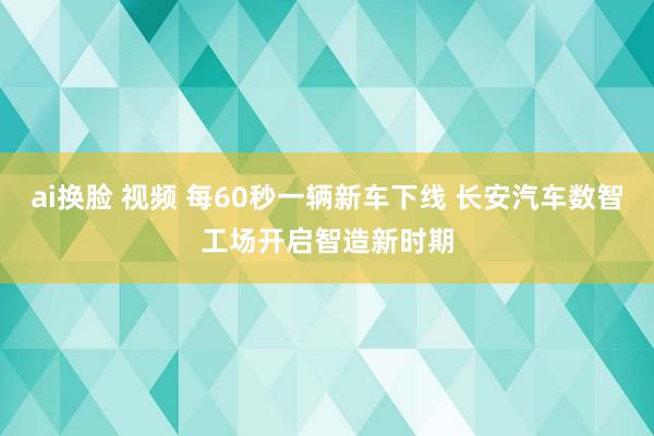 ai换脸 视频 每60秒一辆新车下线 长安汽车数智工场开启智造新时期