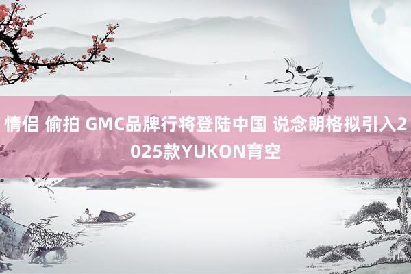 情侣 偷拍 GMC品牌行将登陆中国 说念朗格拟引入2025款YUKON育空