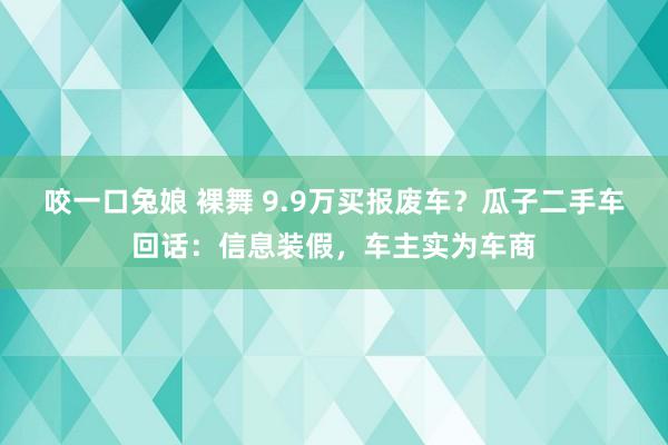 咬一口兔娘 裸舞 9.9万买报废车？瓜子二手车回话：信息装假，车主实为车商
