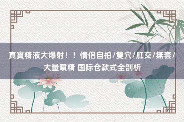 真實精液大爆射！！情侶自拍/雙穴/肛交/無套/大量噴精 国际仓款式全剖析