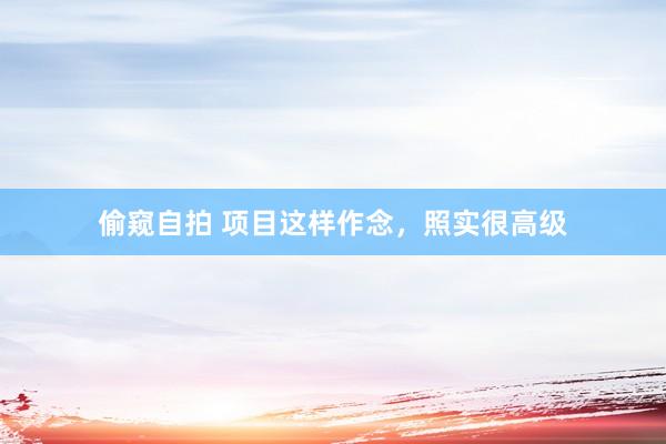 偷窥自拍 项目这样作念，照实很高级