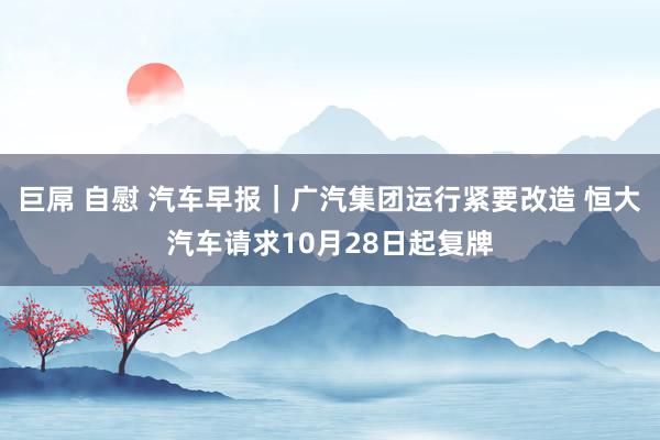 巨屌 自慰 汽车早报｜广汽集团运行紧要改造 恒大汽车请求10月28日起复牌