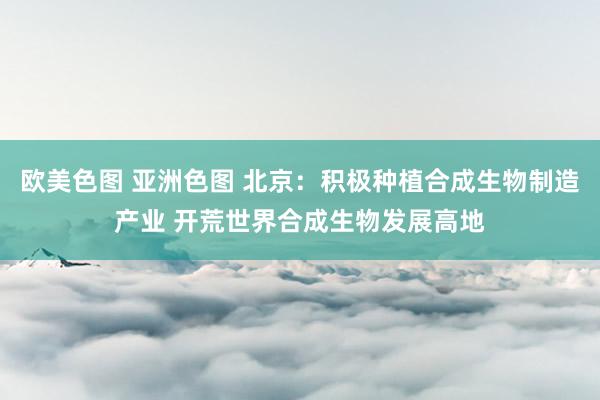 欧美色图 亚洲色图 北京：积极种植合成生物制造产业 开荒世界合成生物发展高地