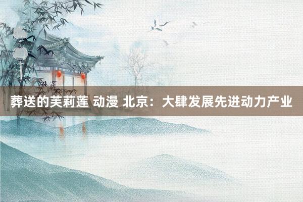 葬送的芙莉莲 动漫 北京：大肆发展先进动力产业