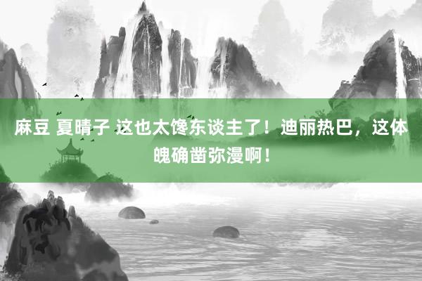 麻豆 夏晴子 这也太馋东谈主了！迪丽热巴，这体魄确凿弥漫啊！