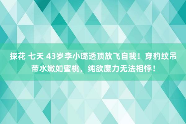 探花 七天 43岁李小璐透顶放飞自我！穿豹纹吊带水嫩如蜜桃，纯欲魔力无法相悖！