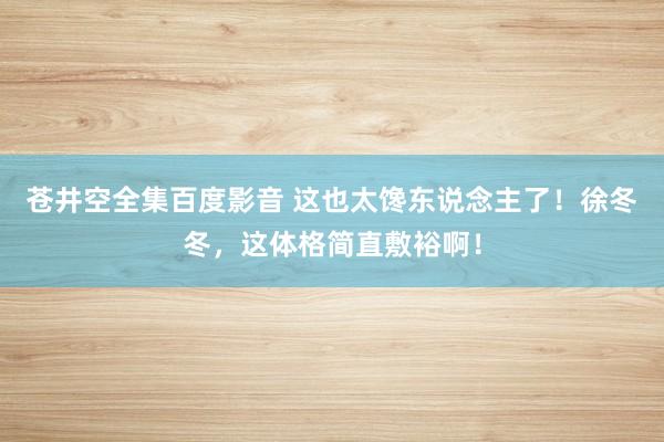 苍井空全集百度影音 这也太馋东说念主了！徐冬冬，这体格简直敷裕啊！