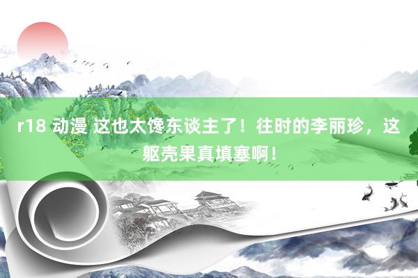 r18 动漫 这也太馋东谈主了！往时的李丽珍，这躯壳果真填塞啊！