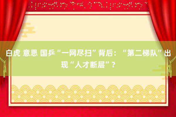 白虎 意思 国乒“一网尽扫”背后：“第二梯队”出现“人才断层”？
