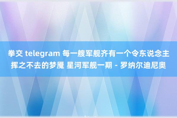 拳交 telegram 每一艘军舰齐有一个令东说念主挥之不去的梦魇 星河军舰一期 - 罗纳尔迪尼奥