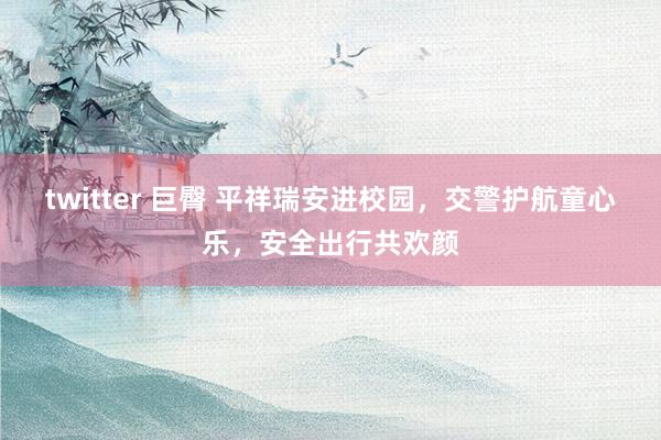 twitter 巨臀 平祥瑞安进校园，交警护航童心乐，安全出行共欢颜