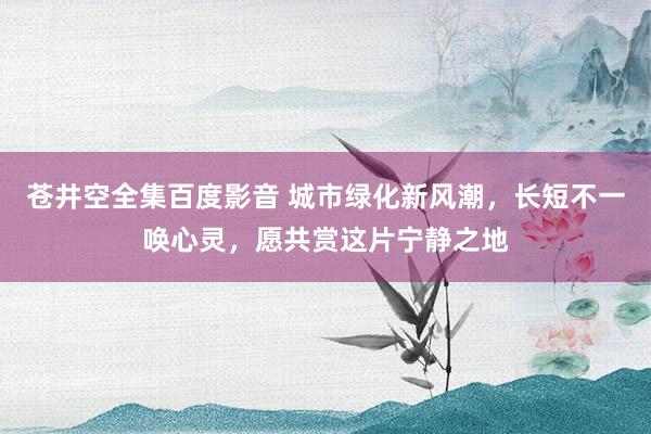 苍井空全集百度影音 城市绿化新风潮，长短不一唤心灵，愿共赏这片宁静之地