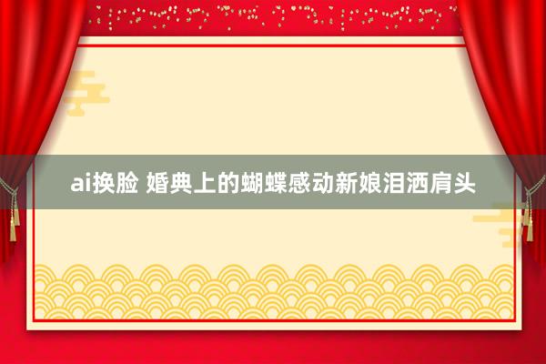 ai换脸 婚典上的蝴蝶感动新娘泪洒肩头
