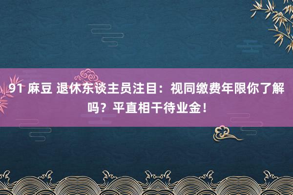 91 麻豆 退休东谈主员注目：视同缴费年限你了解吗？平直相干待业金！