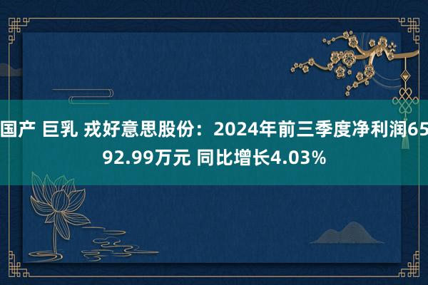 国产 巨乳 戎好意思股份：2024年前三季度净利润6592.99万元 同比增长4.03%