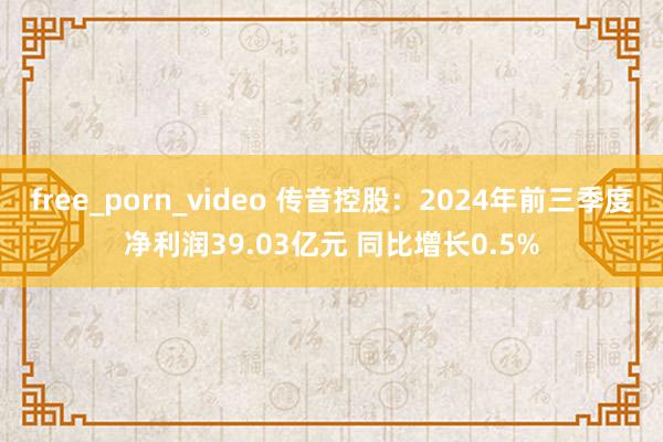 free_porn_video 传音控股：2024年前三季度净利润39.03亿元 同比增长0.5%