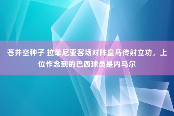 苍井空种子 拉菲尼亚客场对阵皇马传射立功，上位作念到的巴西球员是内马尔