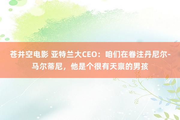 苍井空电影 亚特兰大CEO：咱们在眷注丹尼尔-马尔蒂尼，他是个很有天禀的男孩