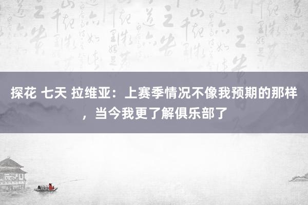 探花 七天 拉维亚：上赛季情况不像我预期的那样，当今我更了解俱乐部了