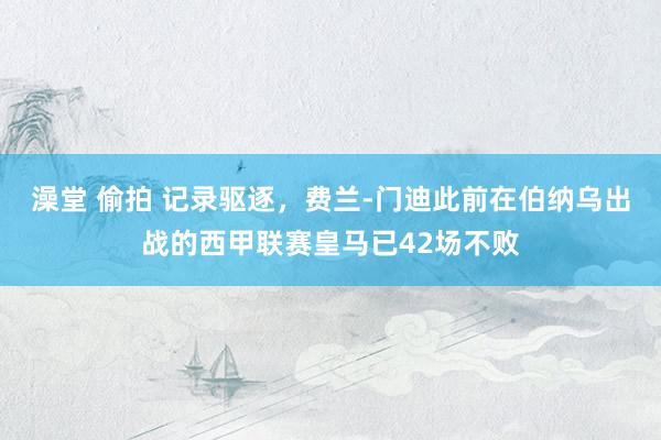 澡堂 偷拍 记录驱逐，费兰-门迪此前在伯纳乌出战的西甲联赛皇马已42场不败