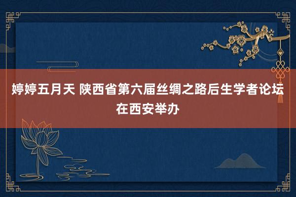 婷婷五月天 陕西省第六届丝绸之路后生学者论坛在西安举办