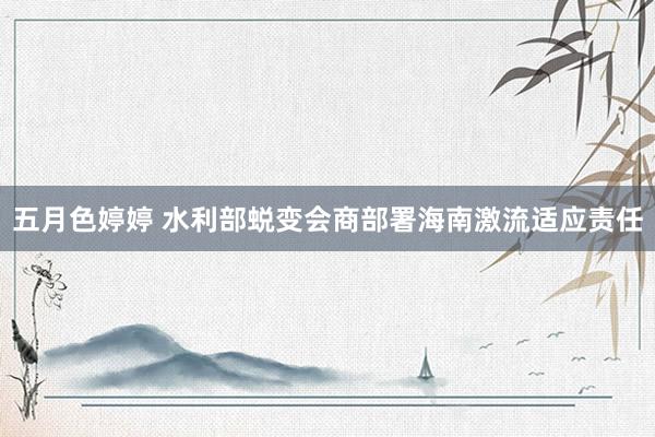 五月色婷婷 水利部蜕变会商部署海南激流适应责任
