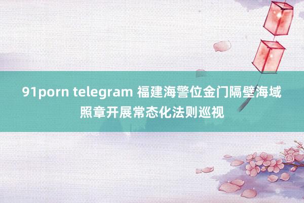91porn telegram 福建海警位金门隔壁海域照章开展常态化法则巡视