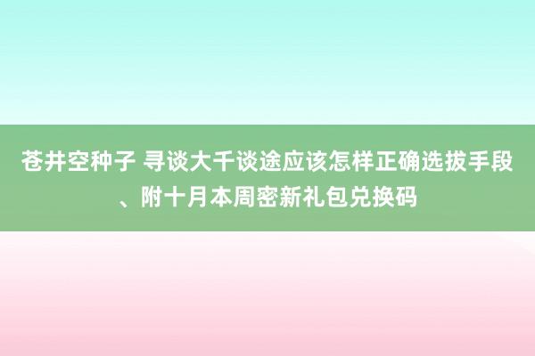 苍井空种子 寻谈大千谈途应该怎样正确选拔手段、附十月本周密新礼包兑换码
