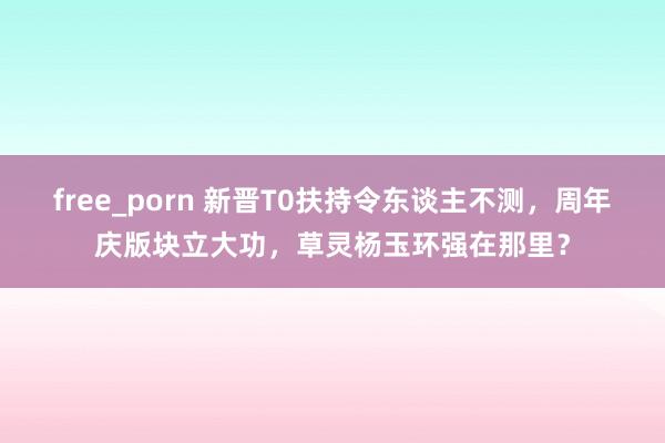 free_porn 新晋T0扶持令东谈主不测，周年庆版块立大功，草灵杨玉环强在那里？