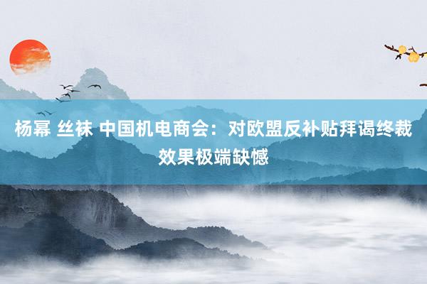 杨幂 丝袜 中国机电商会：对欧盟反补贴拜谒终裁效果极端缺憾