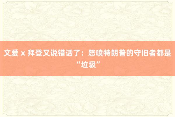 文爱 x 拜登又说错话了：怒喷特朗普的守旧者都是“垃圾”