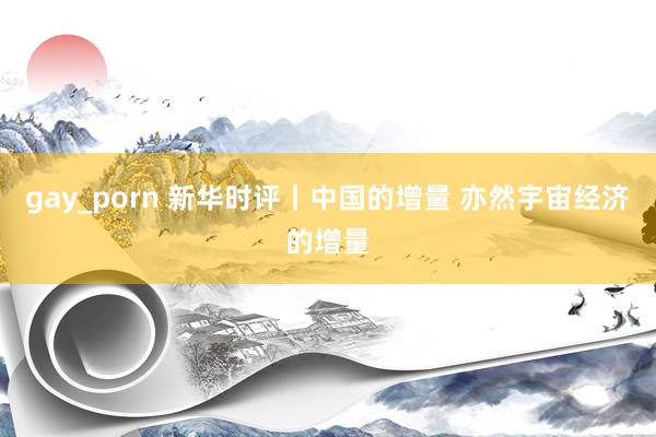 gay_porn 新华时评丨中国的增量 亦然宇宙经济的增量