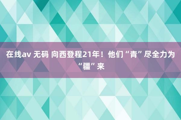 在线av 无码 向西登程21年！他们“青”尽全力为“疆”来
