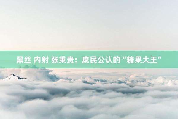 黑丝 内射 张秉贵：庶民公认的“糖果大王”