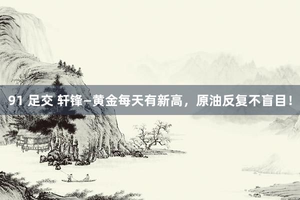 91 足交 轩锋—黄金每天有新高，原油反复不盲目！