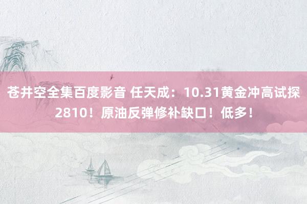苍井空全集百度影音 任天成：10.31黄金冲高试探2810！原油反弹修补缺口！低多！