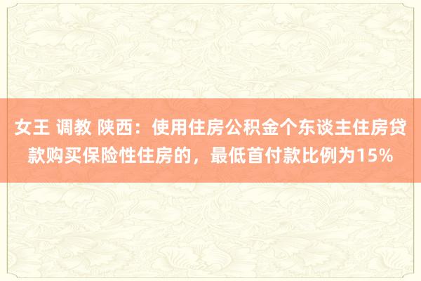 女王 调教 陕西：使用住房公积金个东谈主住房贷款购买保险性住房的，最低首付款比例为15%