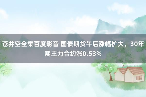 苍井空全集百度影音 国债期货午后涨幅扩大，30年期主力合约涨0.53%